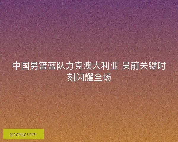 中国男篮蓝队力克澳大利亚 吴前关键时刻闪耀全场
