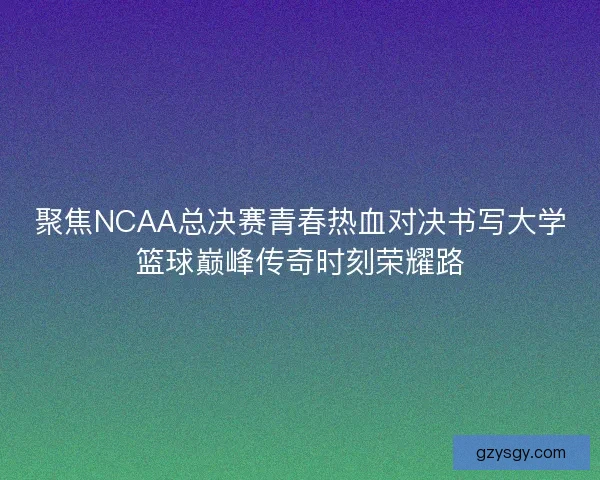 聚焦NCAA总决赛青春热血对决书写大学篮球巅峰传奇时刻荣耀路