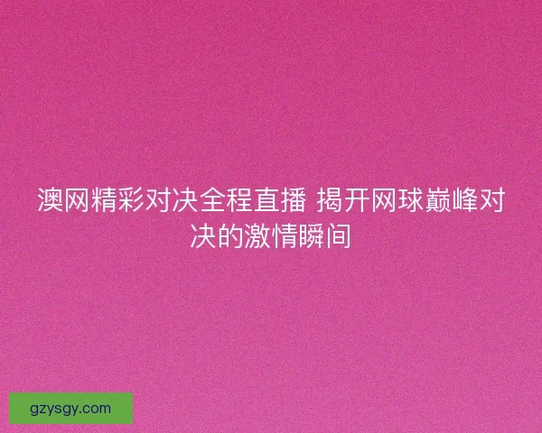 澳网精彩对决全程直播 揭开网球巅峰对决的激情瞬间