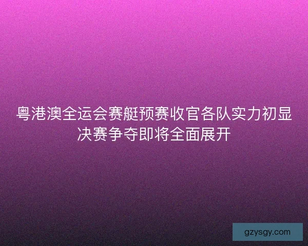 粤港澳全运会赛艇预赛收官各队实力初显决赛争夺即将全面展开