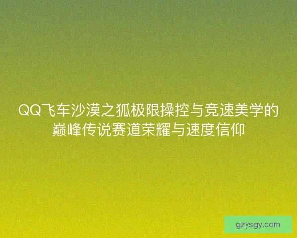 QQ飞车沙漠之狐极限操控与竞速美学的巅峰传说赛道荣耀与速度信仰