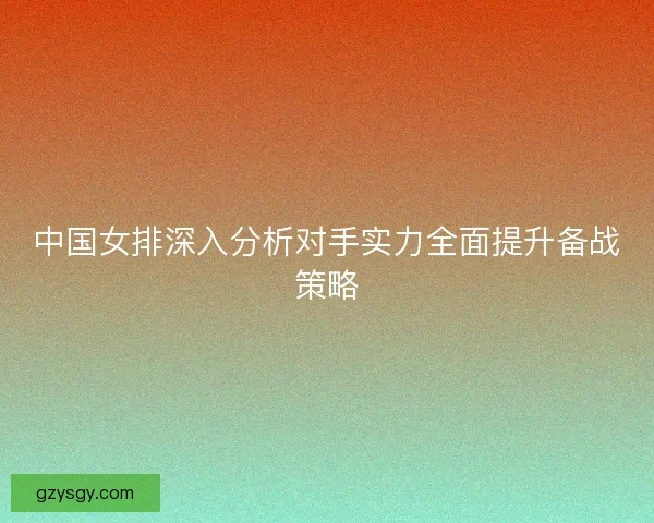 中国女排深入分析对手实力全面提升备战策略