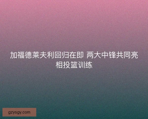 加福德莱夫利回归在即 两大中锋共同亮相投篮训练 加福德莱夫利回归在即 两大中锋共同亮相投篮训练