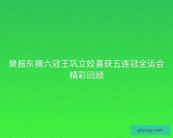 樊振东摘六冠王巩立姣喜获五连冠全运会精彩回顾