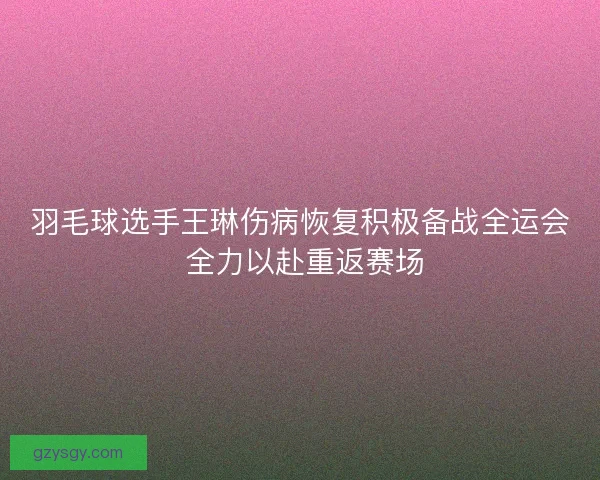 羽毛球选手王琳伤病恢复积极备战全运会 全力以赴重返赛场