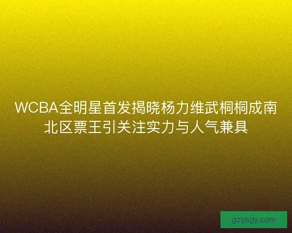 WCBA全明星首发揭晓杨力维武桐桐成南北区票王引关注实力与人气兼具