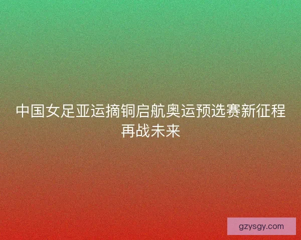 中国女足亚运摘铜启航奥运预选赛新征程再战未来
