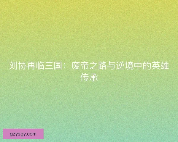 刘协再临三国:废帝之路与逆境中的英雄传承 刘协再临三国:废帝之路与逆境中的英雄传承