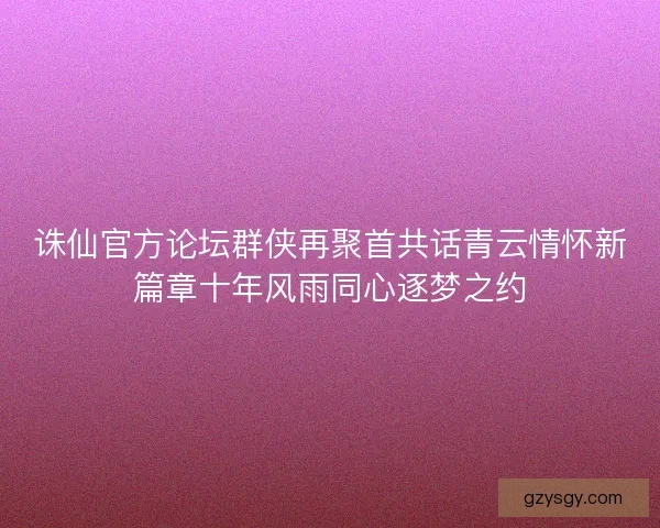 诛仙官方论坛群侠再聚首共话青云情怀新篇章十年风雨同心逐梦之约