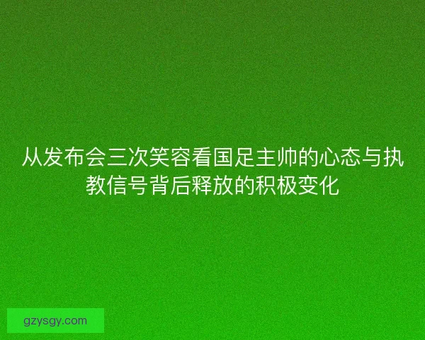 从发布会三次笑容看国足主帅的心态与执教信号背后释放的积极变化