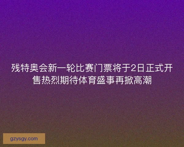 残特奥会新一轮比赛门票将于2日正式开售热烈期待体育盛事再掀高潮