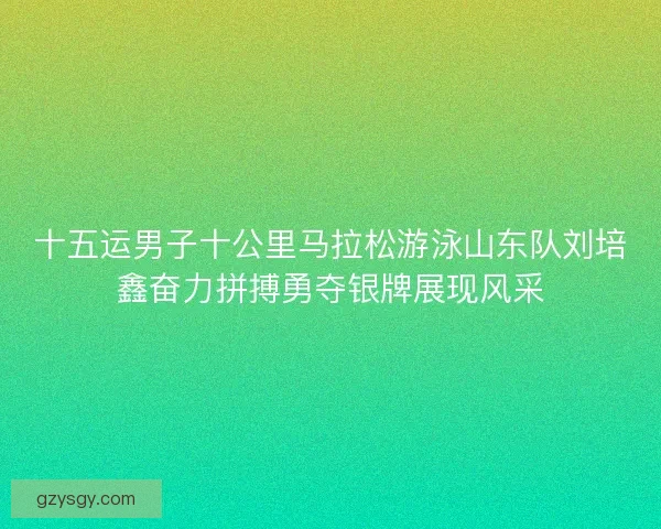 十五运男子十公里马拉松游泳山东队刘培鑫奋力拼搏勇夺银牌展现风采