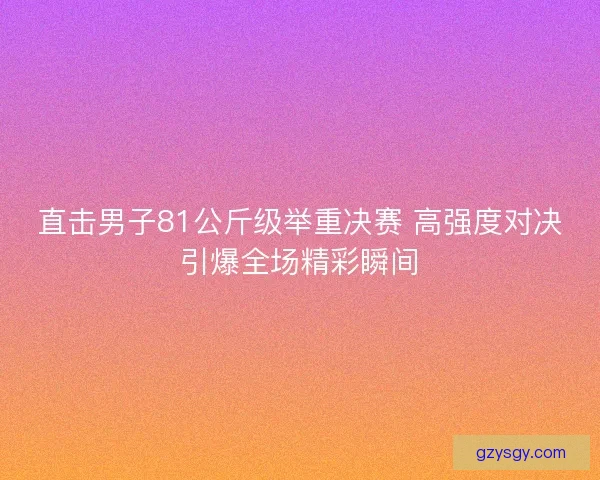 直击男子81公斤级举重决赛 高强度对决引爆全场精彩瞬间