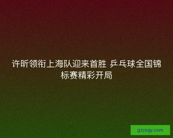许昕领衔上海队迎来首胜 乒乓球全国锦标赛精彩开局