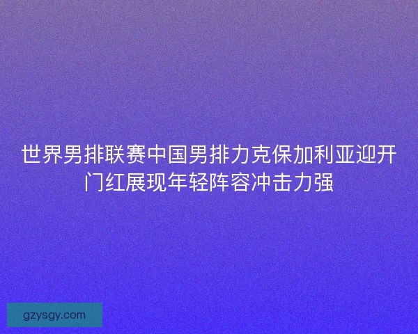 世界男排联赛中国男排力克保加利亚迎开门红展现年轻阵容冲击力强 世界男排联赛中国男排力克保加利亚迎开门红展现年轻阵容冲击力强
