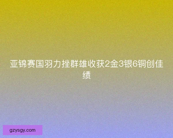 亚锦赛国羽力挫群雄收获2金3银6铜创佳绩 亚锦赛国羽力挫群雄收获2金3银6铜创佳绩