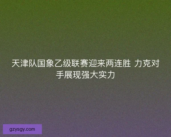 天津队国象乙级联赛迎来两连胜 力克对手展现强大实力