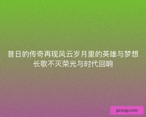 昔日的传奇再现风云岁月里的英雄与梦想长歌不灭荣光与时代回响